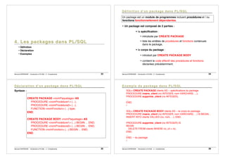 Bernard ESPINASSE - Introduction à PL/SQL : 2 - Complements 33
• Définition
• Déclaration
• Exemples
Bernard ESPINASSE - Introduction à PL/SQL : 2 - Complements 34
Un package est un module de programmes incluant procédures et / ou
fonctions fonctionnellement dépendantes.
• Un package est composé de 2 parties :
! la spécification :
• introduite par CREATE PACKAGE
• liste les entêtes de procédures et fonctions contenues
dans le package,
! le corps du package :
• introduit par CREATE PACKAGE BODY
• contient le code effectif des procédures et fonctions
déclarées précédemment.
Bernard ESPINASSE - Introduction à PL/SQL : 2 - Complements 35
Syntaxe :
CREATE PACKAGE <nomPaquetage> AS
PROCEDURE <nomProcédure1> (...);
PROCEDURE <nomProcédure2> (...);
FUNCTION <nomFonction> (...) type;
END;
CREATE PACKAGE BODY <nomPaquetage> AS
PROCEDURE <nomProcédure1> (...) BEGIN ... END;
PROCEDURE <nomProcédure2> (...) BEGIN ... END;
FUNCTION <nomFonction> (...) BEGIN ... END;
END;
Bernard ESPINASSE - Introduction à PL/SQL : 2 - Complements 36
SQL> CREATE PACKAGE clients AS -- spécifications du package
PROCEDURE insere_client (no INTEGER, nom VARCHAR2, ...);
PROCEDURE supprime_client (no INTEGER);
...
END;
/
SQL> CREATE PACKAGE BODY clients AS -- le corps du package
PROCEDURE insere_client (no INTEGER, nom VARCHAR2, ...) IS BEGIN...
INSERT INTO clients VALUES (no, nom, ...); END;
PROCEDURE supprime_client (no INTEGER) IS
BEGIN
DELETE FROM clients WHERE no_cli = no;
END;
...
END; -- du package
/
 