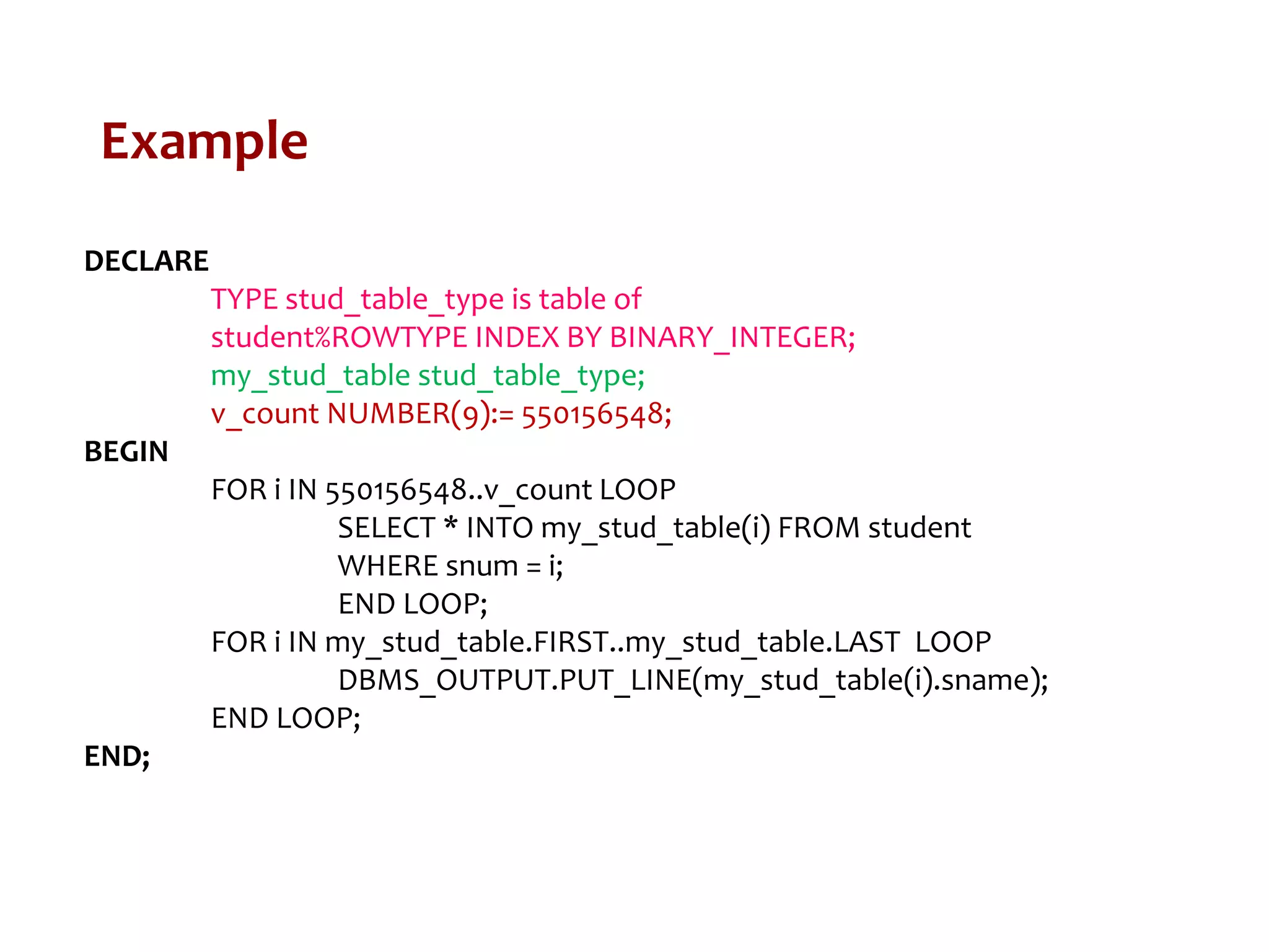 Example
DECLARE
TYPE stud_table_type is table of
student%ROWTYPE INDEX BY BINARY_INTEGER;
my_stud_table stud_table_type;
v_count NUMBER(9):= 550156548;
BEGIN
FOR i IN 550156548..v_count LOOP
SELECT * INTO my_stud_table(i) FROM student
WHERE snum = i;
END LOOP;
FOR i IN my_stud_table.FIRST..my_stud_table.LAST LOOP
DBMS_OUTPUT.PUT_LINE(my_stud_table(i).sname);
END LOOP;
END;
 