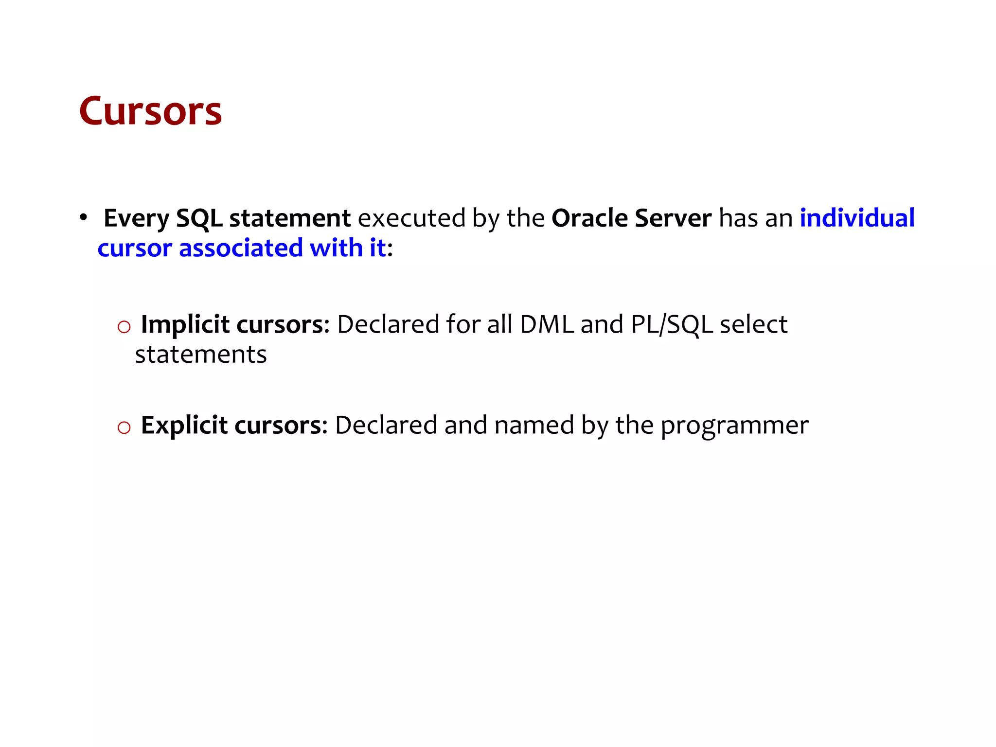 Cursors
• Every SQL statement executed by the Oracle Server has an individual
cursor associated with it:
o Implicit cursors: Declared for all DML and PL/SQL select
statements
o Explicit cursors: Declared and named by the programmer
 
