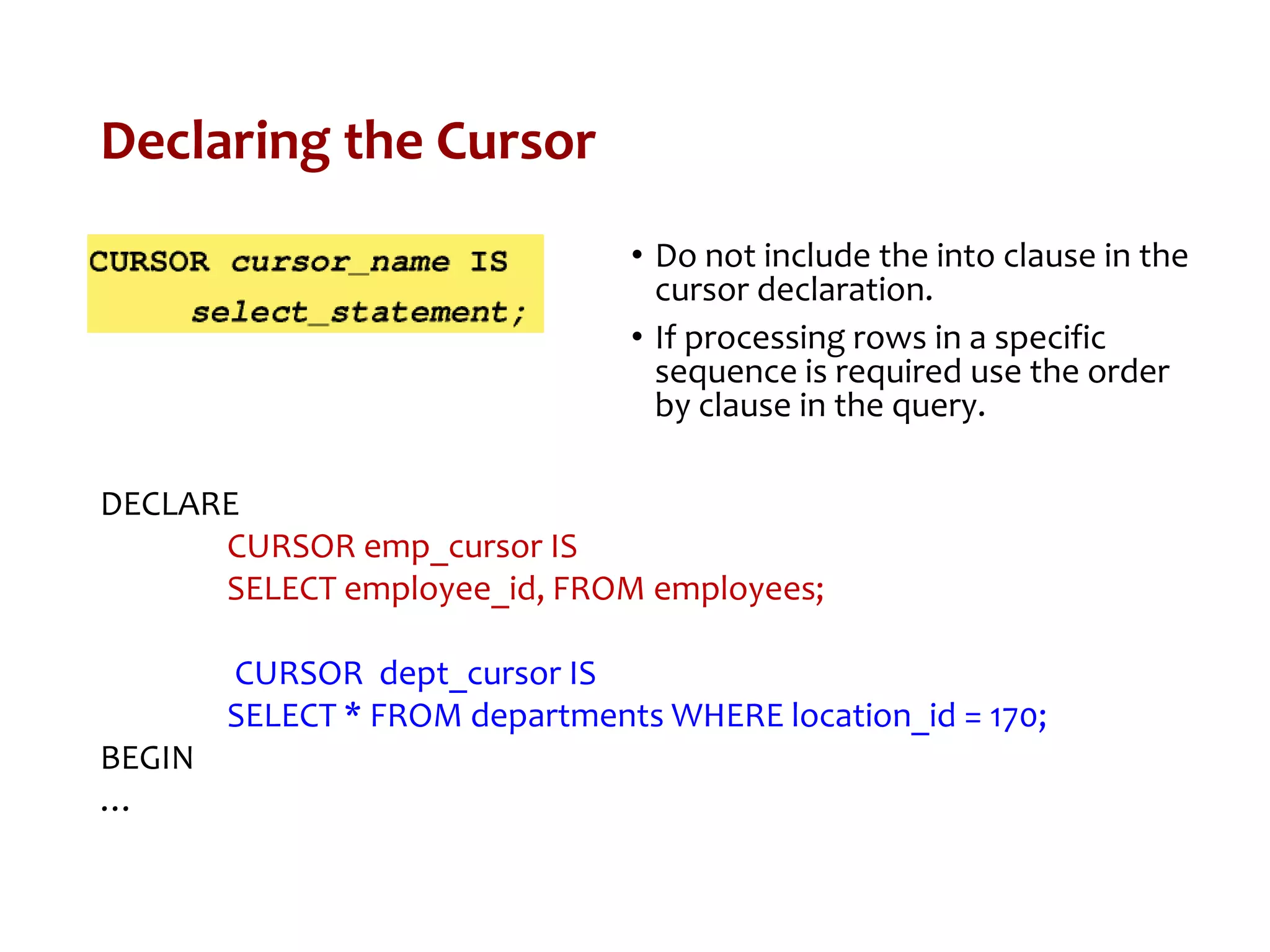 Declaring the Cursor
• Do not include the into clause in the
cursor declaration.
• If processing rows in a specific
sequence is required use the order
by clause in the query.
DECLARE
CURSOR emp_cursor IS
SELECT employee_id, FROM employees;
CURSOR dept_cursor IS
SELECT * FROM departments WHERE location_id = 170;
BEGIN
…
 