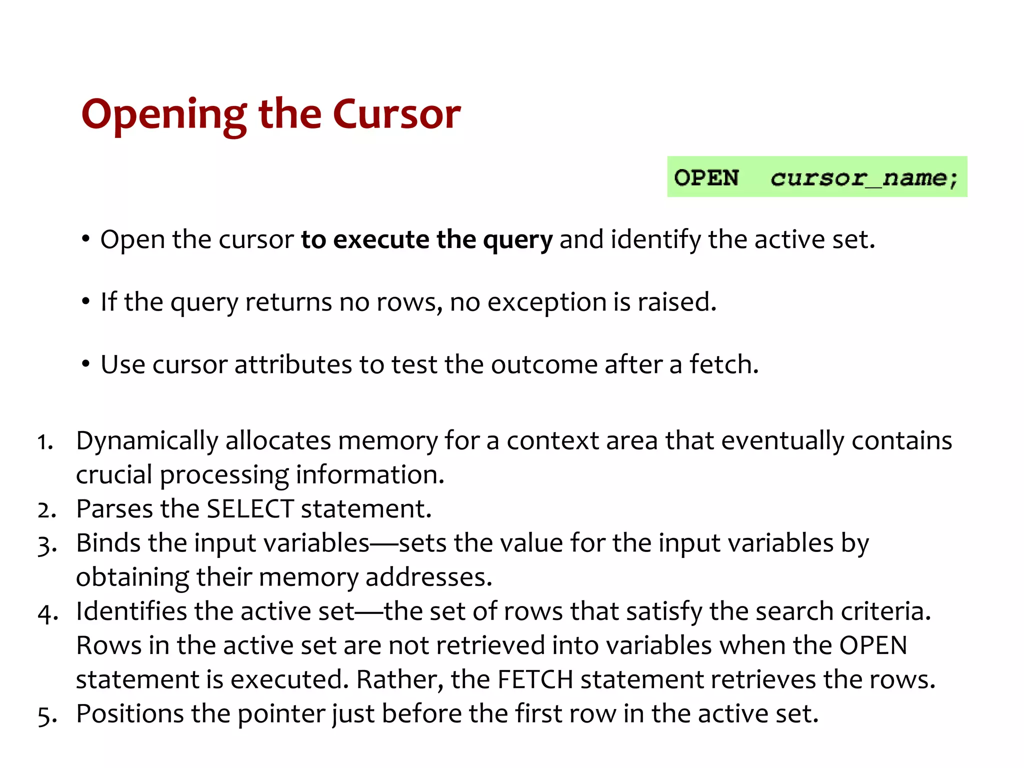 Opening the Cursor
• Open the cursor to execute the query and identify the active set.
• If the query returns no rows, no exception is raised.
• Use cursor attributes to test the outcome after a fetch.
1. Dynamically allocates memory for a context area that eventually contains
crucial processing information.
2. Parses the SELECT statement.
3. Binds the input variables—sets the value for the input variables by
obtaining their memory addresses.
4. Identifies the active set—the set of rows that satisfy the search criteria.
Rows in the active set are not retrieved into variables when the OPEN
statement is executed. Rather, the FETCH statement retrieves the rows.
5. Positions the pointer just before the first row in the active set.
 