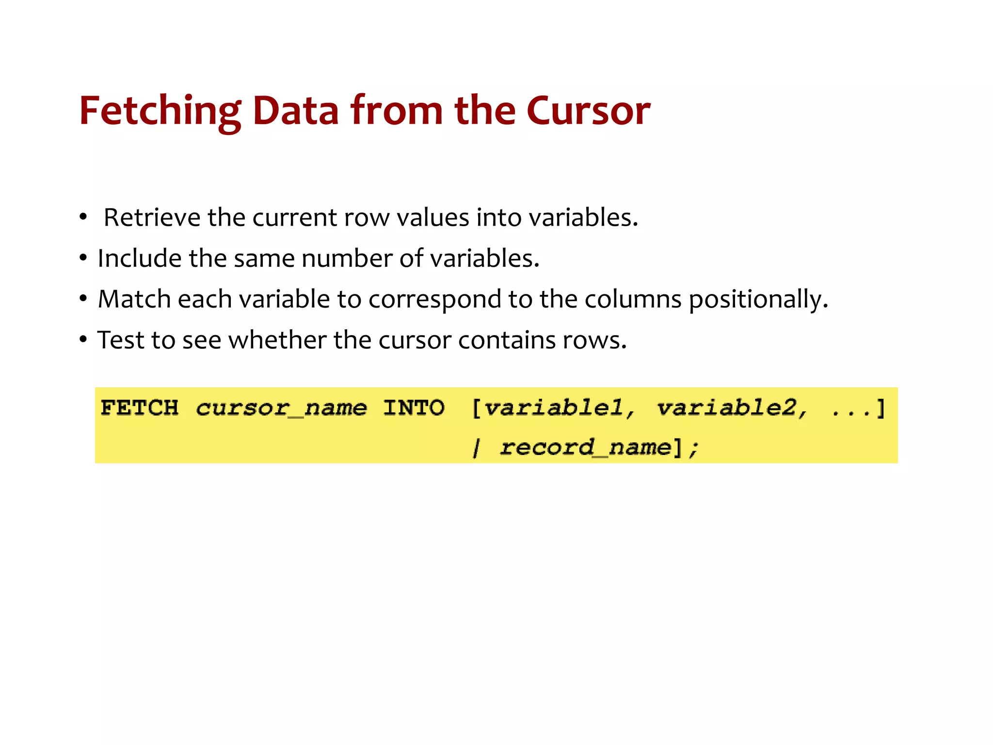 Fetching Data from the Cursor
• Retrieve the current row values into variables.
• Include the same number of variables.
• Match each variable to correspond to the columns positionally.
• Test to see whether the cursor contains rows.
 