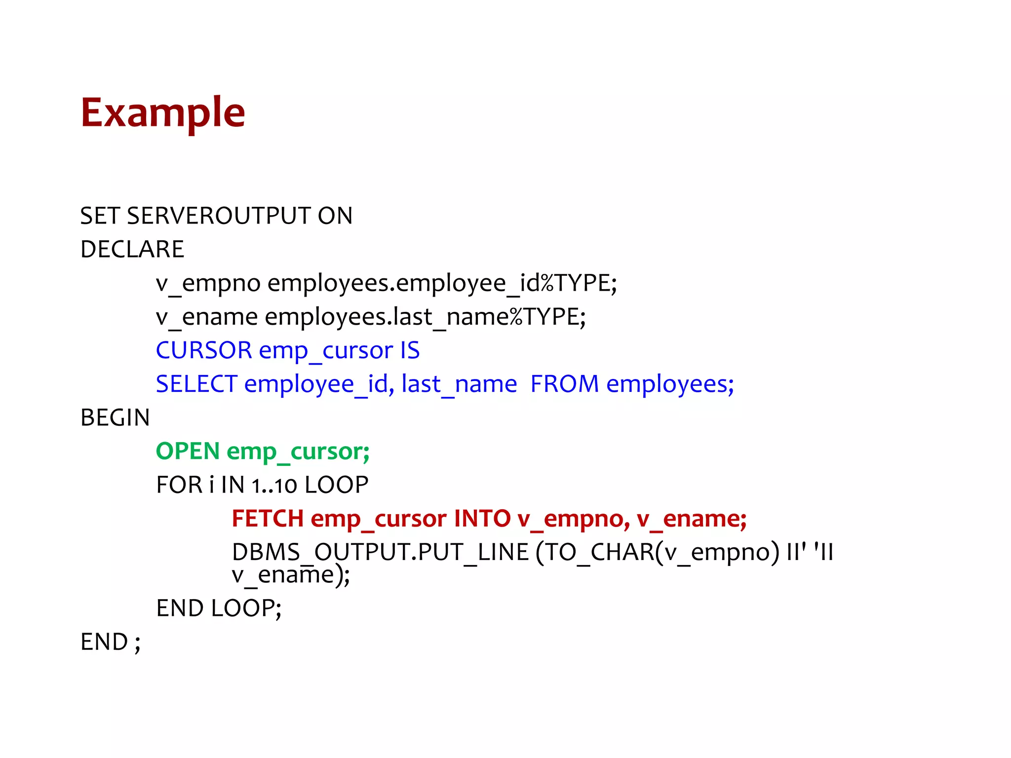 Example
SET SERVEROUTPUT ON
DECLARE
v_empno employees.employee_id%TYPE;
v_ename employees.last_name%TYPE;
CURSOR emp_cursor IS
SELECT employee_id, last_name FROM employees;
BEGIN
OPEN emp_cursor;
FOR i IN 1..10 LOOP
FETCH emp_cursor INTO v_empno, v_ename;
DBMS_OUTPUT.PUT_LINE (TO_CHAR(v_empno) II' 'II
v_ename);
END LOOP;
END ;
 