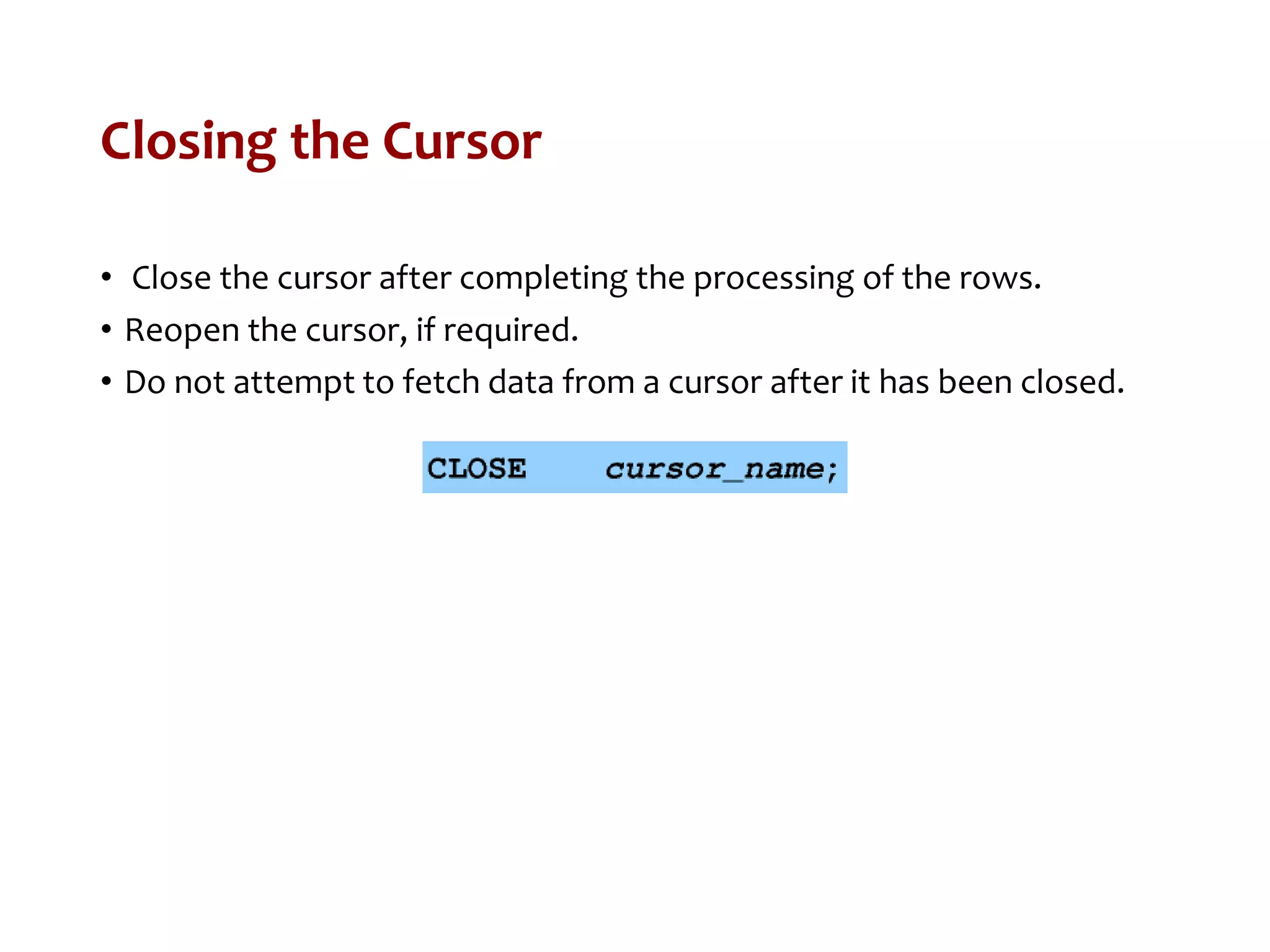 Closing the Cursor
• Close the cursor after completing the processing of the rows.
• Reopen the cursor, if required.
• Do not attempt to fetch data from a cursor after it has been closed.
 