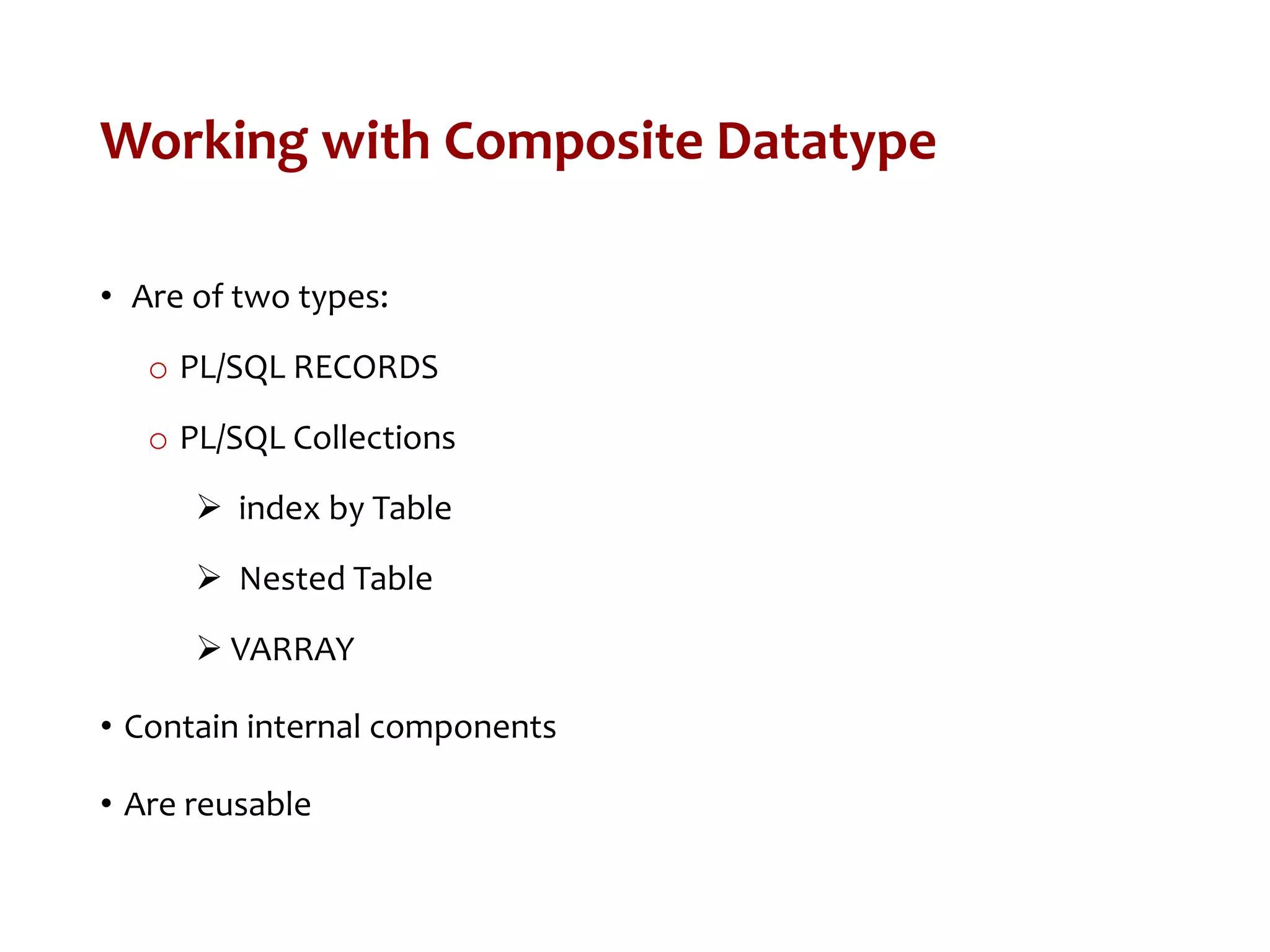 Working with Composite Datatype
• Are of two types:
o PL/SQL RECORDS
o PL/SQL Collections
 index by Table
 Nested Table
 VARRAY
• Contain internal components
• Are reusable
 