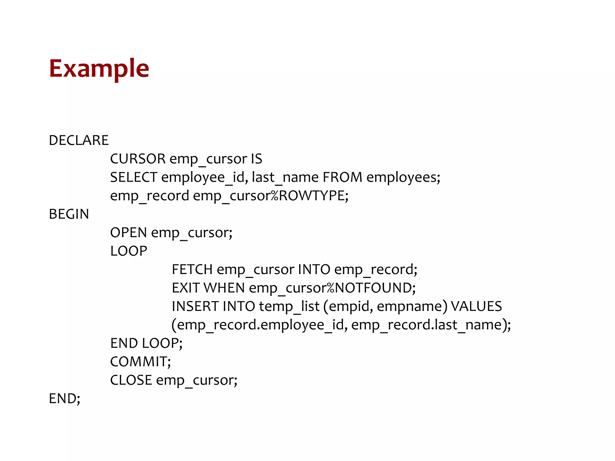 Example
DECLARE
CURSOR emp_cursor IS
SELECT employee_id, last_name FROM employees;
emp_record emp_cursor%ROWTYPE;
BEGIN
OPEN emp_cursor;
LOOP
FETCH emp_cursor INTO emp_record;
EXIT WHEN emp_cursor%NOTFOUND;
INSERT INTO temp_list (empid, empname) VALUES
(emp_record.employee_id, emp_record.last_name);
END LOOP;
COMMIT;
CLOSE emp_cursor;
END;
 