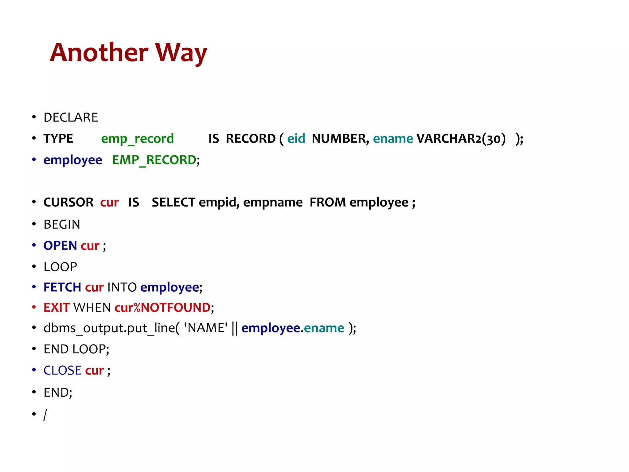 Another Way
• DECLARE
• TYPE emp_record IS RECORD ( eid NUMBER, ename VARCHAR2(30) );
• employee EMP_RECORD;
• CURSOR cur IS SELECT empid, empname FROM employee ;
• BEGIN
• OPEN cur ;
• LOOP
• FETCH cur INTO employee;
• EXIT WHEN cur%NOTFOUND;
• dbms_output.put_line( 'NAME' || employee.ename );
• END LOOP;
• CLOSE cur ;
• END;
• /
 