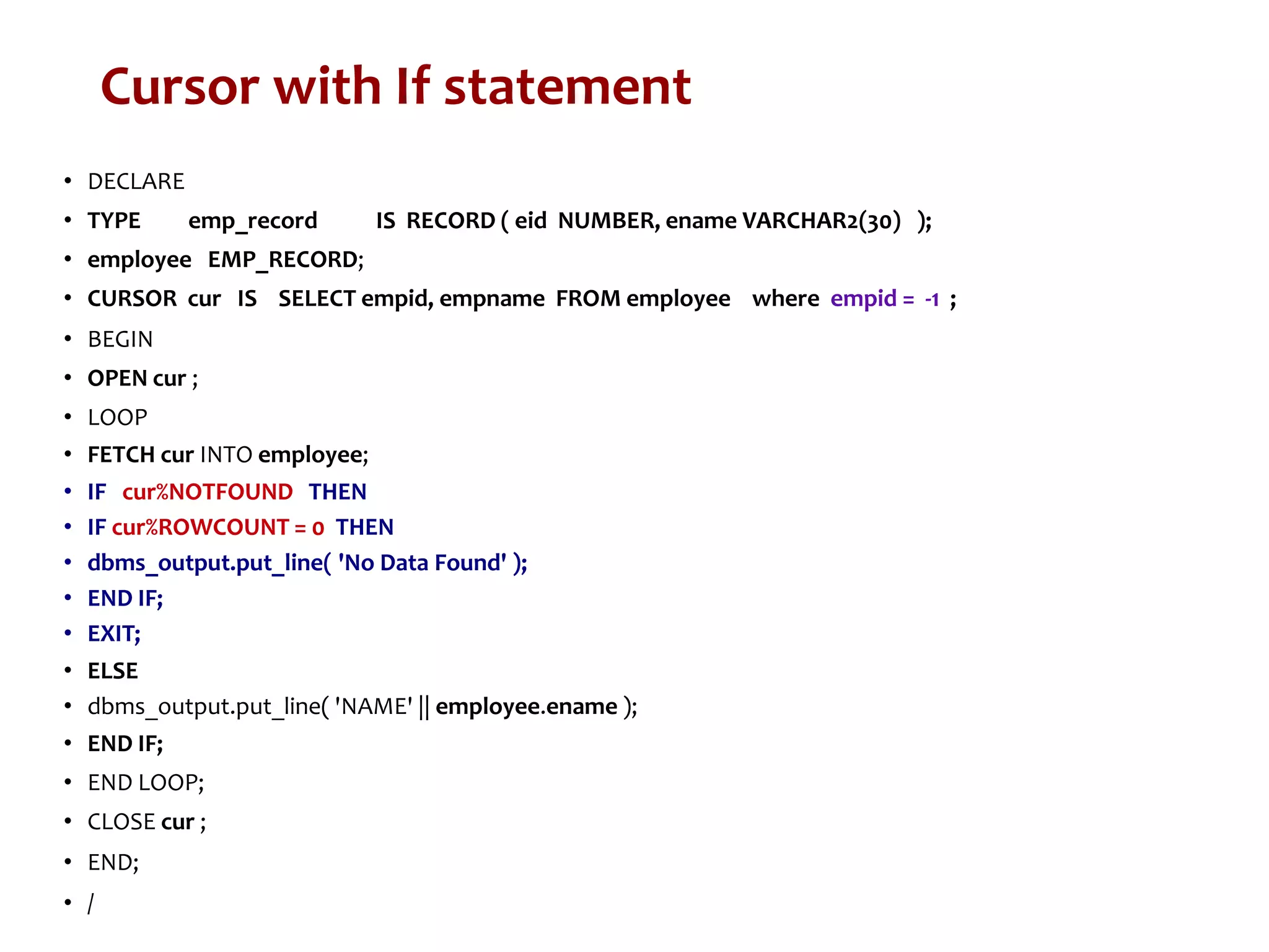 Cursor with If statement
• DECLARE
• TYPE emp_record IS RECORD ( eid NUMBER, ename VARCHAR2(30) );
• employee EMP_RECORD;
• CURSOR cur IS SELECT empid, empname FROM employee where empid = -1 ;
• BEGIN
• OPEN cur ;
• LOOP
• FETCH cur INTO employee;
• IF cur%NOTFOUND THEN
• IF cur%ROWCOUNT = 0 THEN
• dbms_output.put_line( 'No Data Found' );
• END IF;
• EXIT;
• ELSE
• dbms_output.put_line( 'NAME' || employee.ename );
• END IF;
• END LOOP;
• CLOSE cur ;
• END;
• /
 