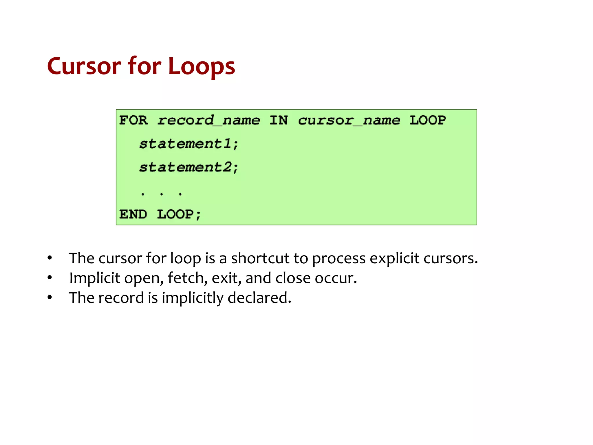 Cursor for Loops
• The cursor for loop is a shortcut to process explicit cursors.
• Implicit open, fetch, exit, and close occur.
• The record is implicitly declared.
 