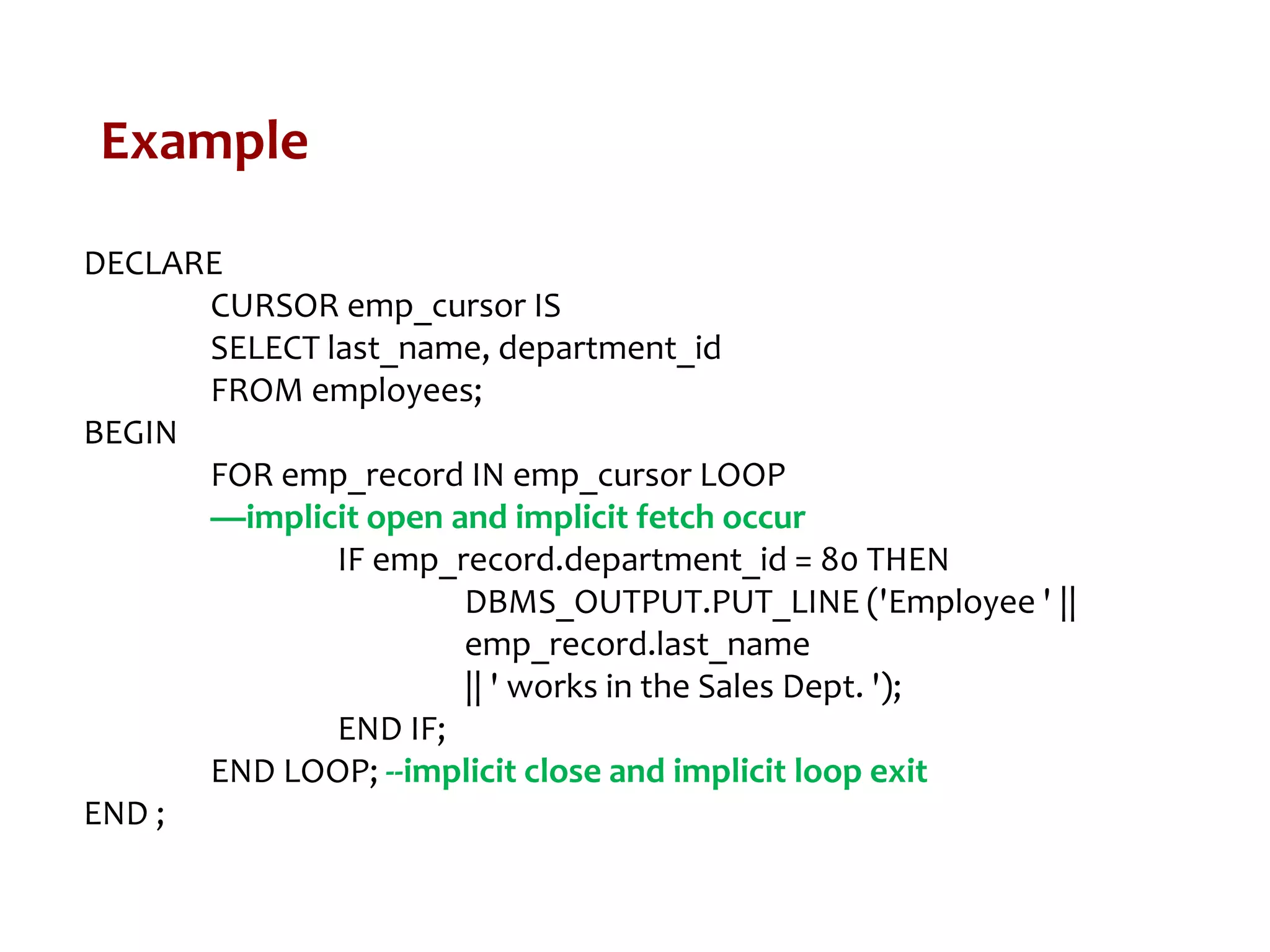 Example
DECLARE
CURSOR emp_cursor IS
SELECT last_name, department_id
FROM employees;
BEGIN
FOR emp_record IN emp_cursor LOOP
—implicit open and implicit fetch occur
IF emp_record.department_id = 80 THEN
DBMS_OUTPUT.PUT_LINE ('Employee ' ||
emp_record.last_name
|| ' works in the Sales Dept. ');
END IF;
END LOOP; --implicit close and implicit loop exit
END ;
 