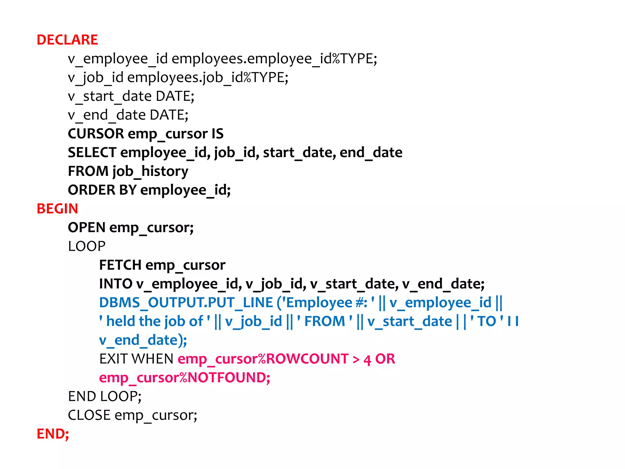 DECLARE
v_employee_id employees.employee_id%TYPE;
v_job_id employees.job_id%TYPE;
v_start_date DATE;
v_end_date DATE;
CURSOR emp_cursor IS
SELECT employee_id, job_id, start_date, end_date
FROM job_history
ORDER BY employee_id;
BEGIN
OPEN emp_cursor;
LOOP
FETCH emp_cursor
INTO v_employee_id, v_job_id, v_start_date, v_end_date;
DBMS_OUTPUT.PUT_LINE ('Employee #: ' || v_employee_id ||
' held the job of ' || v_job_id || ' FROM ' || v_start_date | | ' TO ' I I
v_end_date);
EXIT WHEN emp_cursor%ROWCOUNT > 4 OR
emp_cursor%NOTFOUND;
END LOOP;
CLOSE emp_cursor;
END;
 