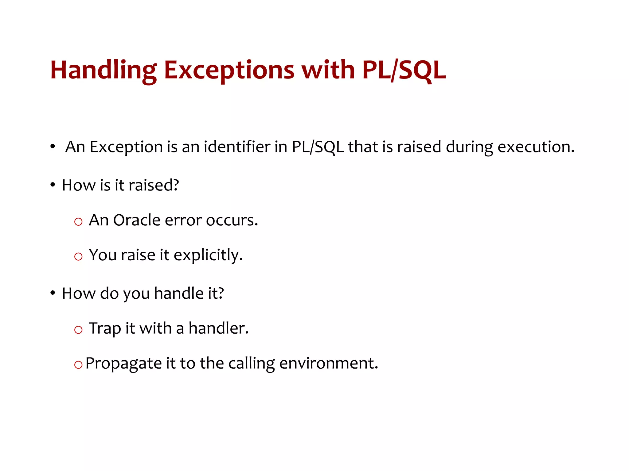 Handling Exceptions with PL/SQL
• An Exception is an identifier in PL/SQL that is raised during execution.
• How is it raised?
o An Oracle error occurs.
o You raise it explicitly.
• How do you handle it?
o Trap it with a handler.
oPropagate it to the calling environment.
 