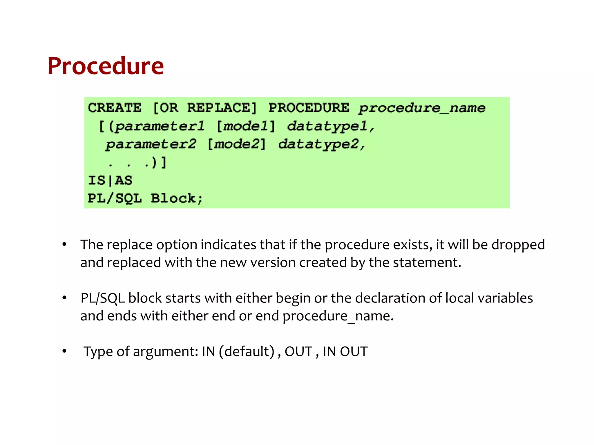 Procedure
• The replace option indicates that if the procedure exists, it will be dropped
and replaced with the new version created by the statement.
• PL/SQL block starts with either begin or the declaration of local variables
and ends with either end or end procedure_name.
• Type of argument: IN (default) , OUT , IN OUT
 