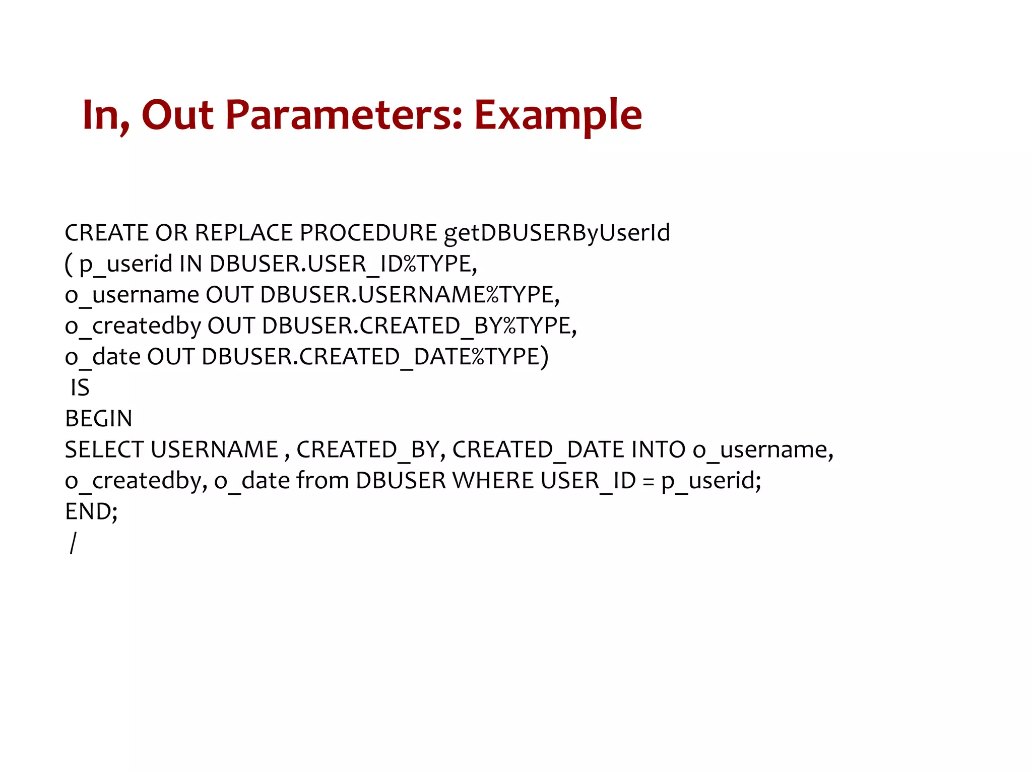 In, Out Parameters: Example
CREATE OR REPLACE PROCEDURE getDBUSERByUserId
( p_userid IN DBUSER.USER_ID%TYPE,
o_username OUT DBUSER.USERNAME%TYPE,
o_createdby OUT DBUSER.CREATED_BY%TYPE,
o_date OUT DBUSER.CREATED_DATE%TYPE)
IS
BEGIN
SELECT USERNAME , CREATED_BY, CREATED_DATE INTO o_username,
o_createdby, o_date from DBUSER WHERE USER_ID = p_userid;
END;
/
 