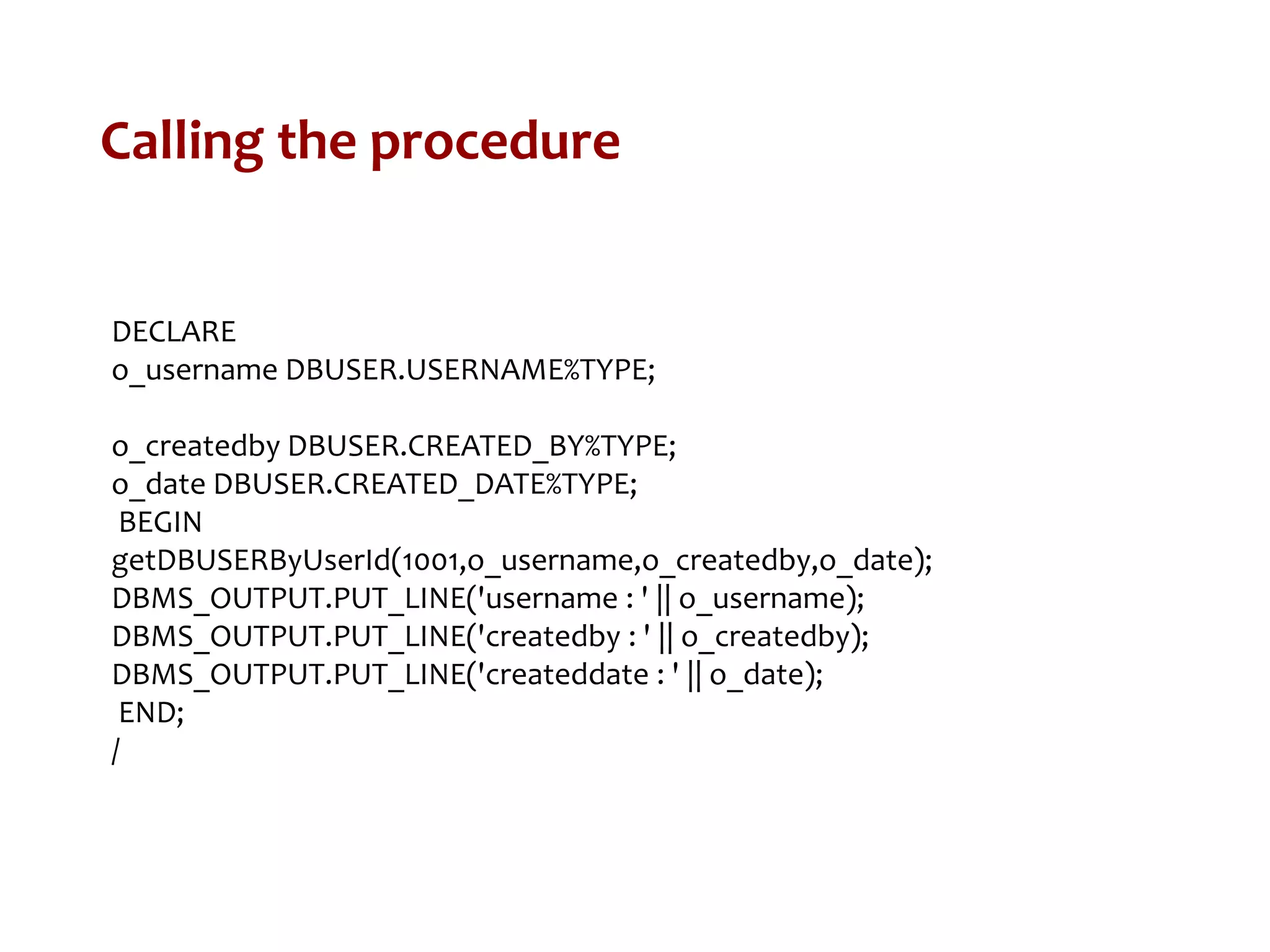 Calling the procedure
DECLARE
o_username DBUSER.USERNAME%TYPE;
o_createdby DBUSER.CREATED_BY%TYPE;
o_date DBUSER.CREATED_DATE%TYPE;
BEGIN
getDBUSERByUserId(1001,o_username,o_createdby,o_date);
DBMS_OUTPUT.PUT_LINE('username : ' || o_username);
DBMS_OUTPUT.PUT_LINE('createdby : ' || o_createdby);
DBMS_OUTPUT.PUT_LINE('createddate : ' || o_date);
END;
/
 