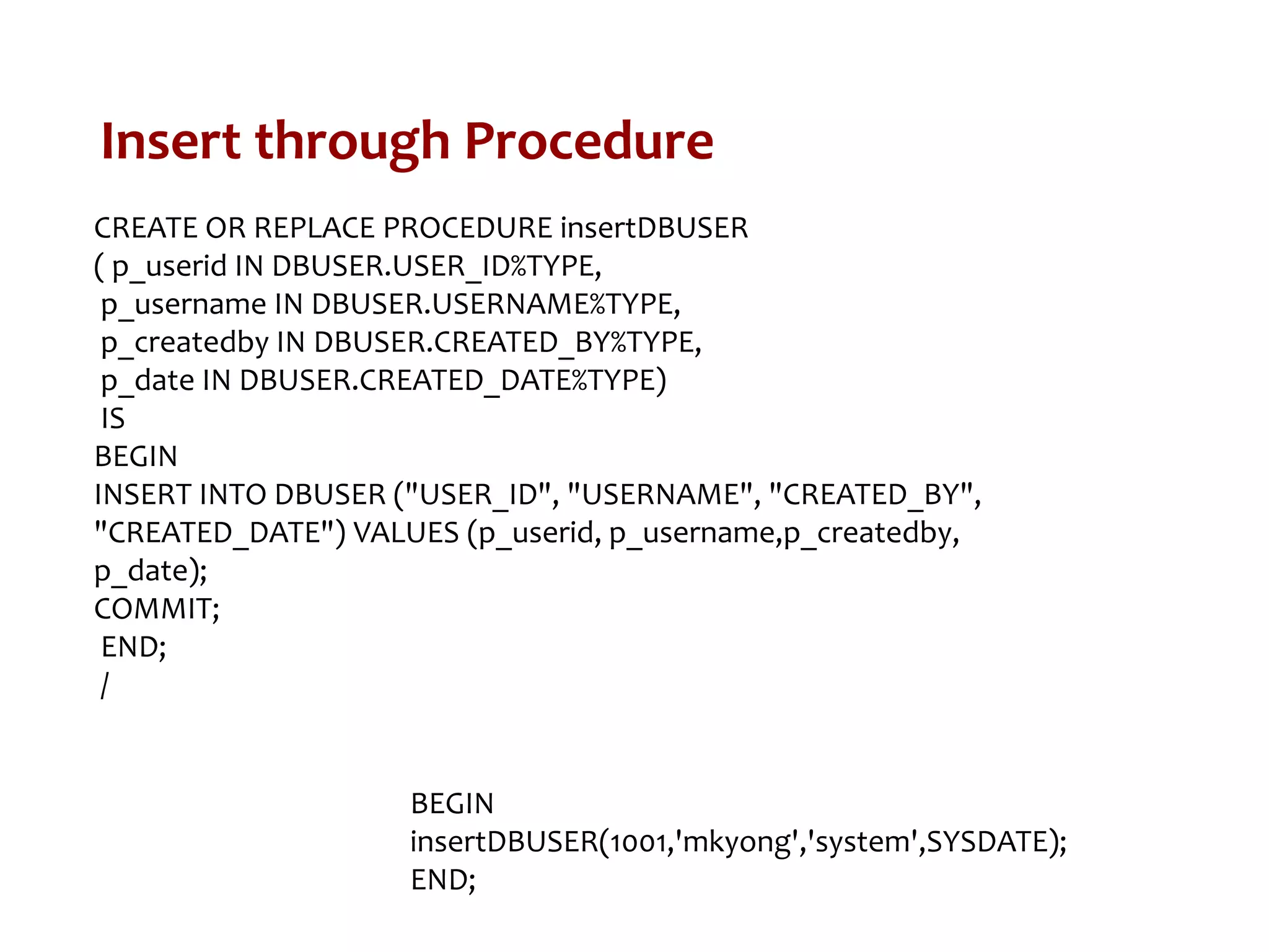 Insert through Procedure
CREATE OR REPLACE PROCEDURE insertDBUSER
( p_userid IN DBUSER.USER_ID%TYPE,
p_username IN DBUSER.USERNAME%TYPE,
p_createdby IN DBUSER.CREATED_BY%TYPE,
p_date IN DBUSER.CREATED_DATE%TYPE)
IS
BEGIN
INSERT INTO DBUSER ("USER_ID", "USERNAME", "CREATED_BY",
"CREATED_DATE") VALUES (p_userid, p_username,p_createdby,
p_date);
COMMIT;
END;
/
BEGIN
insertDBUSER(1001,'mkyong','system',SYSDATE);
END;
 