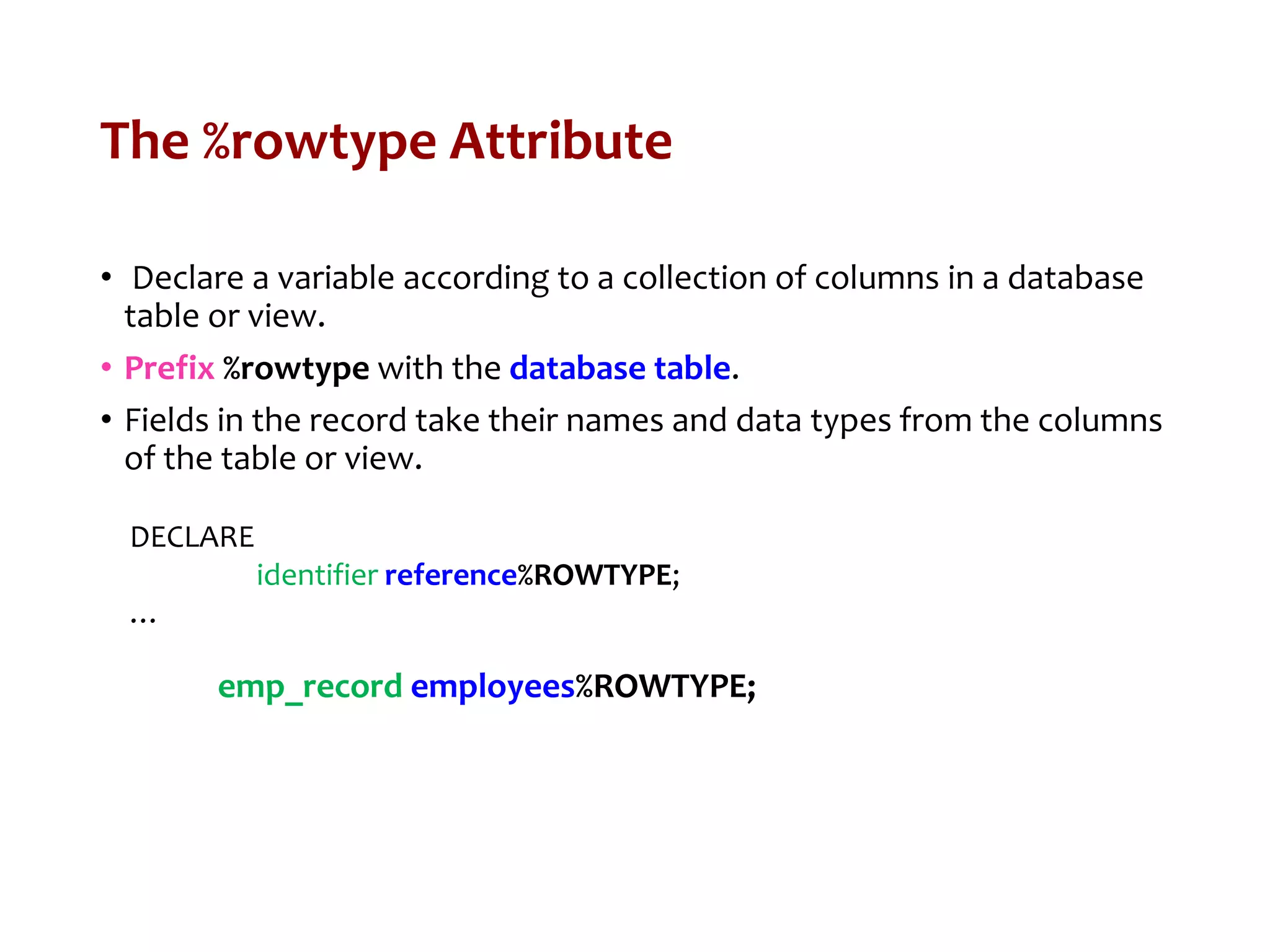 The %rowtype Attribute
• Declare a variable according to a collection of columns in a database
table or view.
• Prefix %rowtype with the database table.
• Fields in the record take their names and data types from the columns
of the table or view.
DECLARE
identifier reference%ROWTYPE;
…
emp_record employees%ROWTYPE;
 