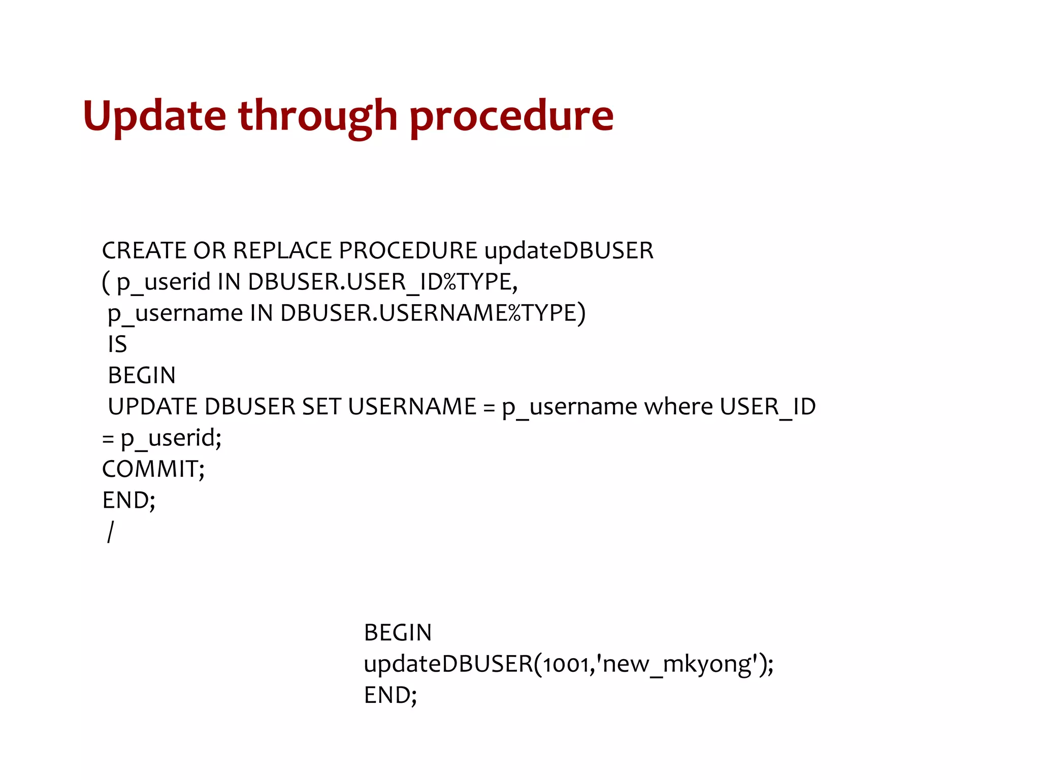 Update through procedure
CREATE OR REPLACE PROCEDURE updateDBUSER
( p_userid IN DBUSER.USER_ID%TYPE,
p_username IN DBUSER.USERNAME%TYPE)
IS
BEGIN
UPDATE DBUSER SET USERNAME = p_username where USER_ID
= p_userid;
COMMIT;
END;
/
BEGIN
updateDBUSER(1001,'new_mkyong');
END;
 