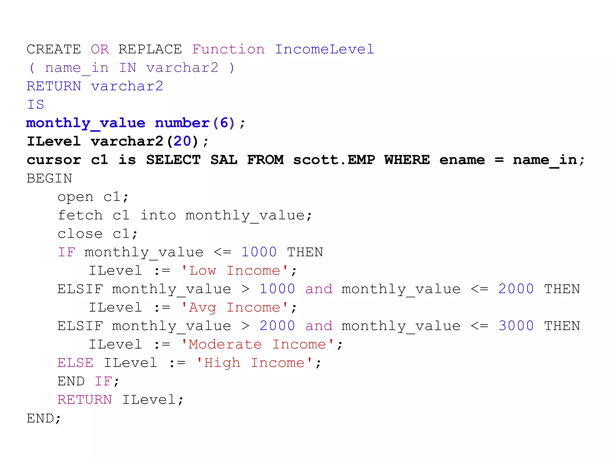 CREATE OR REPLACE Function IncomeLevel
( name_in IN varchar2 )
RETURN varchar2
IS
monthly_value number(6);
ILevel varchar2(20);
cursor c1 is SELECT SAL FROM scott.EMP WHERE ename = name_in;
BEGIN
open c1;
fetch c1 into monthly_value;
close c1;
IF monthly_value <= 1000 THEN
ILevel := 'Low Income';
ELSIF monthly_value > 1000 and monthly_value <= 2000 THEN
ILevel := 'Avg Income';
ELSIF monthly_value > 2000 and monthly_value <= 3000 THEN
ILevel := 'Moderate Income';
ELSE ILevel := 'High Income';
END IF;
RETURN ILevel;
END;
 