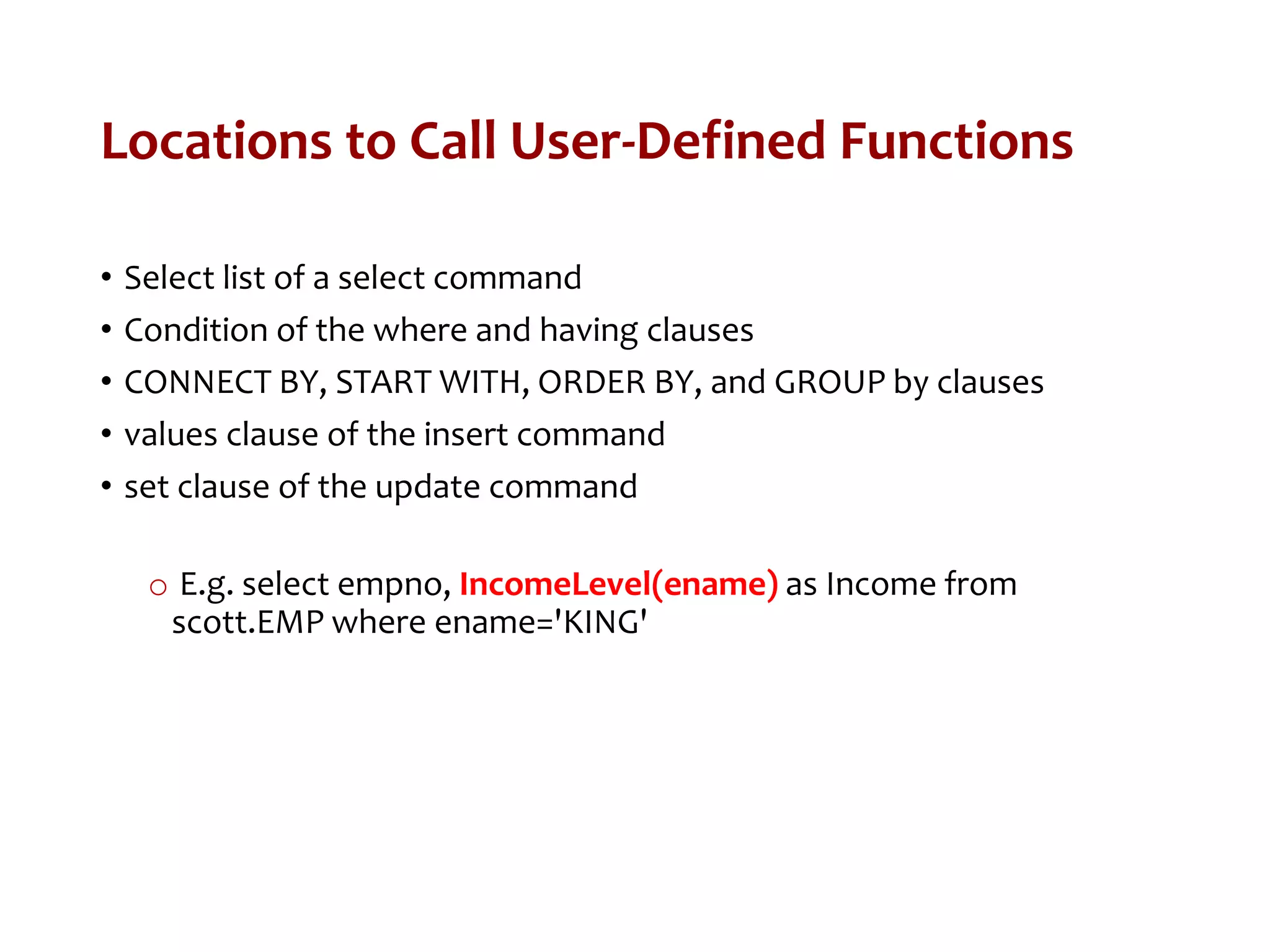 Locations to Call User-Defined Functions
• Select list of a select command
• Condition of the where and having clauses
• CONNECT BY, START WITH, ORDER BY, and GROUP by clauses
• values clause of the insert command
• set clause of the update command
o E.g. select empno, IncomeLevel(ename) as Income from
scott.EMP where ename='KING'
 