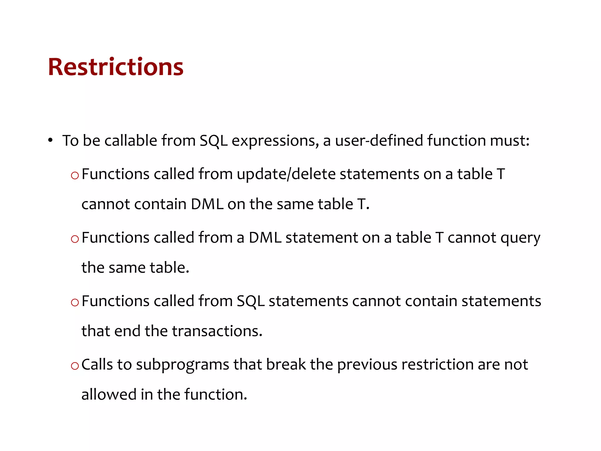 Restrictions
• To be callable from SQL expressions, a user-defined function must:
oFunctions called from update/delete statements on a table T
cannot contain DML on the same table T.
oFunctions called from a DML statement on a table T cannot query
the same table.
oFunctions called from SQL statements cannot contain statements
that end the transactions.
oCalls to subprograms that break the previous restriction are not
allowed in the function.
 