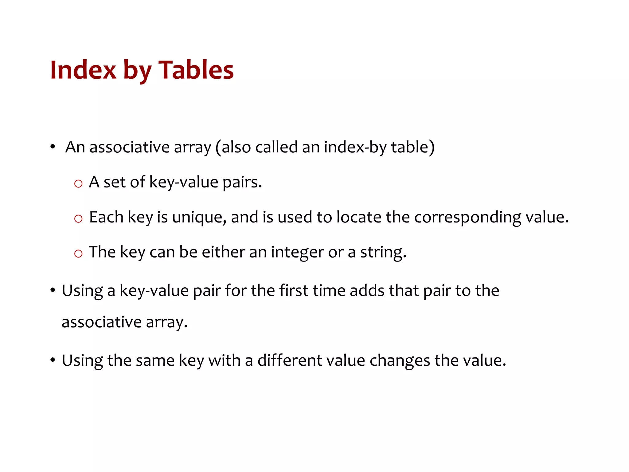 Index by Tables
• An associative array (also called an index-by table)
o A set of key-value pairs.
o Each key is unique, and is used to locate the corresponding value.
o The key can be either an integer or a string.
• Using a key-value pair for the first time adds that pair to the
associative array.
• Using the same key with a different value changes the value.
 