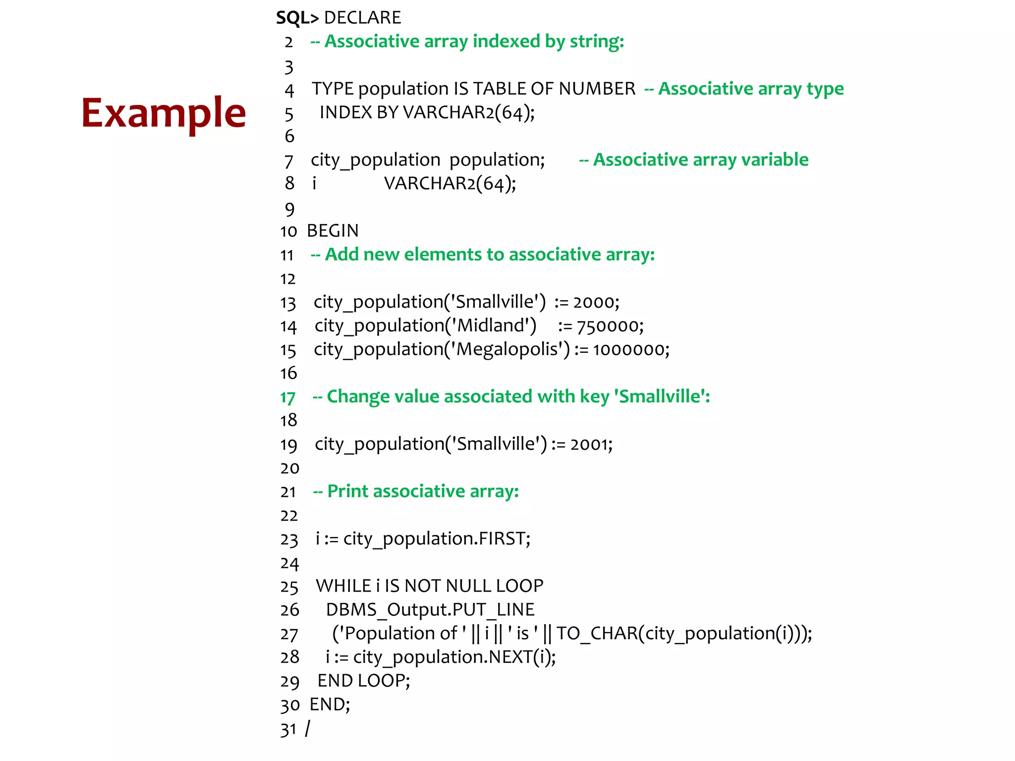 Example
SQL> DECLARE
2 -- Associative array indexed by string:
3
4 TYPE population IS TABLE OF NUMBER -- Associative array type
5 INDEX BY VARCHAR2(64);
6
7 city_population population; -- Associative array variable
8 i VARCHAR2(64);
9
10 BEGIN
11 -- Add new elements to associative array:
12
13 city_population('Smallville') := 2000;
14 city_population('Midland') := 750000;
15 city_population('Megalopolis') := 1000000;
16
17 -- Change value associated with key 'Smallville':
18
19 city_population('Smallville') := 2001;
20
21 -- Print associative array:
22
23 i := city_population.FIRST;
24
25 WHILE i IS NOT NULL LOOP
26 DBMS_Output.PUT_LINE
27 ('Population of ' || i || ' is ' || TO_CHAR(city_population(i)));
28 i := city_population.NEXT(i);
29 END LOOP;
30 END;
31 /
 