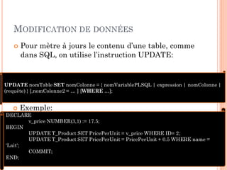 MODIFICATION DE DONNÉES


Pour mètre à jours le contenu d’une table, comme
dans SQL, on utilise l’instruction UPDATE:

UPDATE nomTable SET nomColonne = { nomVariablePLSQL | expression | nomColonne |
(requête) } [,nomColonne2 = … ] [WHERE …];

 Exemple:
DECLARE
v_price NUMBER(3,1) := 17.5;
BEGIN
UPDATE T_Product SET PricePerUnit = v_price WHERE ID= 2;
UPDATE T_Product SET PricePerUnit = PricePerUnit + 0.5 WHERE name =
'Lait';
10
COMMIT;
END;

 