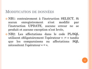 MODIFICATION DE DONNÉES
NB1: contrairement à l'instruction SELECT, Si
aucun enregistrement n’est modifié par
l’instruction UPDATE, aucune erreur ne se
produit et aucune exception n’est levée,
 NB2: Les affectations dans le code PL/SQL
utilisent obligatoirement l’opérateur « := » tandis
que les comparaisons ou affectations SQL
nécessitent l’opérateur « = ».


11

 