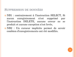 SUPPRESSION DE DONNÉES
NB1 : contrairement à l'instruction SELECT, Si
aucun enregistrement n’est supprimé par
l’instruction DELETE, aucune erreur ne se
produit et aucune exception n’est levée,
 NB2 : Un curseur implicite permet de savoir
combien d’enregistrements ont été modifiés.


13

 