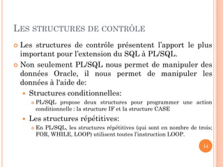 LES STRUCTURES DE CONTRÔLE
Les structures de contrôle présentent l’apport le plus
important pour l’extension du SQL à PL/SQL.
 Non seulement PL/SQL nous permet de manipuler des
données Oracle, il nous permet de manipuler les
données à l'aide de:
 Structures conditionnelles:






PL/SQL propose deux structures pour programmer une action
conditionnelle : la structure IF et la structure CASE

Les structures répétitives:


En PL/SQL, les structures répétitives (qui sont en nombre de trois;
FOR, WHILE, LOOP) utilisent toutes l’instruction LOOP.
14

 