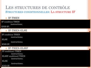 LES STRUCTURES DE CONTRÔLE
STRUCTURES CONDITIONNELLES: LA STRUCTURE IF


IF-THEN

IF condition THEN
instructions;
END IF;


IF-THEN-ELSE

IF condition THEN
instructions;
ELSE
instructions;
END IF;


IF-THEN-ELSIF

IF condition1 THEN
instructions;
ELSIF condition2 THEN
instructions;
ELSE
instructions;
END IF;

16

 
