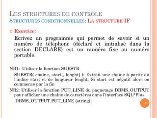LES STRUCTURES DE CONTRÔLE
STRUCTURES CONDITIONNELLES: LA STRUCTURE IF


Exercice:
Ecrivez un programme qui permet de savoir si un
numéro de téléphone (déclaré et initialisé dans la
section DECLARE) est un numéro fixe ou numéro
portable.

NB1: Utiliser la fonction SUBSTR
SUBSTR( chaîne, start[, lenght] ): Extrait une chaine à partir du
l’indice start et de longueur lenght. Si start est négatif alors on
commence par la fin
NB2: Utiliser la fonction PUT_LINE du paquetage DBMS_OUTPUT
pour afficher une chaîne de caractères dans l’interface SQL*Plus
DBMS_OUTPUT.PUT_LINE (string);
17

 