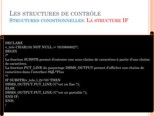 LES STRUCTURES DE CONTRÔLE
STRUCTURES CONDITIONNELLES: LA STRUCTURE IF

DECLARE
v_tele CHAR(10) NOT NULL := '0539688027';
BEGIN
/*
La fonction SUBSTR permet d'extraire une sous-chaîne de caractères à partir d'une chaîne
de caractères.
La fonction PUT_LINE du paquetage DBMS_OUTPUT permet d’afficher une chaîne de
caractères dans l’interface SQL*Plus
*/
IF SUBSTR(v_tele,1,2)='05' THEN
DBMS_OUTPUT.PUT_LINE ('C''est un fixe !');
ELSE
DBMS_OUTPUT.PUT_LINE ('C''est un portable !');
END IF;
END;
18
/

 