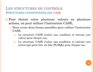 LES STRUCTURES DE CONTRÔLE
STRUCTURES CONDITIONNELLES: CASE


Pour choisir entre plusieurs valeurs ou plusieurs
actions, on peut utiliser l’instruction CASE,


Nous avons deux formes possibles pour utiliser l’instruction
CASE:
1)
2)

La structure CASE évalue une condition et renvoie une
valeur pour chaque cas,
La structure CASE évalue une condition et exécute une
action (qui peut être un bloc PL/SQL) pour chaque cas,

20

 