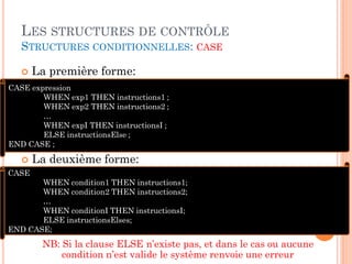 LES STRUCTURES DE CONTRÔLE
STRUCTURES CONDITIONNELLES: CASE


La première forme:

CASE expression
WHEN exp1 THEN instructions1 ;
WHEN exp2 THEN instructions2 ;
…
WHEN expI THEN instructionsI ;
ELSE instructionsElse ;
END CASE ;



La deuxième forme:

CASE
WHEN condition1 THEN instructions1;
WHEN condition2 THEN instructions2;
…
WHEN conditionI THEN instructionsI;
ELSE instructionsElses;
END CASE;

NB: Si la clause ELSE n’existe pas, et dans le cas ou aucune
condition n’est valide le système renvoie une erreur

21

 