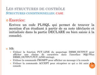 LES STRUCTURES DE CONTRÔLE
STRUCTURES CONDITIONNELLES: CASE
 Exercice:

Ecrivez un code PL/SQL qui permet de trouver la
mention d’un étudiant à partir de sa note (déclarée et
initialisée dans la partie DECLARE ou bien saisie à la
console).



NB:
Utiliser la fonction PUT_LINE du paquetage DBMS_OUTPUT pour
afficher une chaîne de caractères dans l’interface SQL*Plus
DBMS_OUTPUT.PUT_LINE (string);
 Utiliser la commande PROMPT pour afficher un message à la console
 Utiliser la commande ACCEPT pour récupérer ce qui a été saisi à la
22
console


 