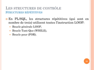 LES STRUCTURES DE CONTRÔLE
STRUCTURES RÉPÉTITIVES


En PL/SQL, les structures répétitives (qui sont en
nombre de trois) utilisent toutes l’instruction LOOP:




Boucle générale LOOP,
Boucle Tant-Que (WHILE),
Boucle pour (FOR).

24

 