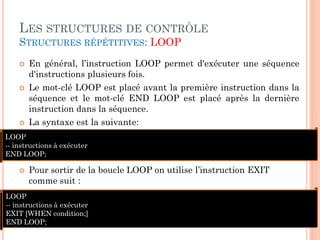 LES STRUCTURES DE CONTRÔLE
STRUCTURES RÉPÉTITIVES: LOOP






En général, l’instruction LOOP permet d'exécuter une séquence
d'instructions plusieurs fois.
Le mot-clé LOOP est placé avant la première instruction dans la
séquence et le mot-clé END LOOP est placé après la dernière
instruction dans la séquence.
La syntaxe est la suivante:

LOOP
-- instructions à exécuter
END LOOP;


Pour sortir de la boucle LOOP on utilise l’instruction EXIT
comme suit :

LOOP
-- instructions à exécuter
EXIT [WHEN condition;]
END LOOP;

25

 