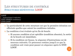 LES STRUCTURES DE CONTRÔLE
STRUCTURES RÉPÉTITIVES: LOOP
LOOP
-- instructions à exécuter
EXIT [WHEN condition;]
END LOOP;




La particularité de cette structure est que la première itération est
effectuée quelles que soient les conditions initiales.
La condition n’est évaluée qu’en fin de boucle.




Si aucune condition n’est spécifiée (condition absente), la sortie
de la boucle est immédiate.
Si la condition est fausse, la séquence d’instructions est de
nouveau exécutée. Ce processus continu jusqu’à ce que la
condition soit vraie pour passer en séquence après le END
LOOP.

26

 