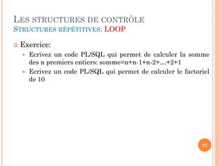 LES STRUCTURES DE CONTRÔLE
STRUCTURES RÉPÉTITIVES: LOOP


Exercice:



Ecrivez un code PL/SQL qui permet de calculer la somme
des n premiers entiers: somme=n+n-1+n-2+…+2+1
Ecrivez un code PL/SQL qui permet de calculer le factoriel
de 10

27

 