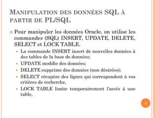 MANIPULATION DES DONNÉES SQL À
PARTIR DE PL/SQL


Pour manipuler les données Oracle, on utilise les
commandes (SQL) INSERT, UPDATE, DELETE,
SELECT et LOCK TABLE.






La commande INSERT insert de nouvelles données à
des tables de la base de données;
UPDATE modifie des données;
DELETE supprime des données (non désirées);
SELECT récupère des lignes qui correspondent à vos
critères de recherche,
LOCK TABLE limite temporairement l'accès à une
table,
3

 