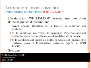 LES STRUCTURES DE CONTRÔLE
STRUCTURES RÉPÉTITIVES: WHILE-LOOP


L’instruction WHILE-LOOP associe une condition
d'une séquence d'instructions
Avant chaque itération de la boucle, la condition est
évaluée.
 Si la condition est vraie, la séquence d'instructions est
exécutée, alors le contrôle reprend au début de la boucle
 Si la condition est fausse ou nulle, la boucle est ignorée et le
contrôle passe à l'instruction suivante (après le END
LOOP).




Syntaxe:

WHILE condition LOOP
-- instructions;
END LOOP;

30

 