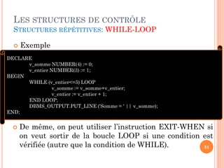 LES STRUCTURES DE CONTRÔLE
STRUCTURES RÉPÉTITIVES: WHILE-LOOP


Exemple

DECLARE
v_somme NUMBER(4) := 0;
v_entier NUMBER(3) := 1;
BEGIN
WHILE (v_entier<=5) LOOP
v_somme := v_somme+v_entier;
v_entier := v_entier + 1;
END LOOP;
DBMS_OUTPUT.PUT_LINE ('Somme = ' || v_somme);
END;



De même, on peut utiliser l’instruction EXIT-WHEN si
on veut sortir de la boucle LOOP si une condition est
vérifiée (autre que la condition de WHILE).
31

 