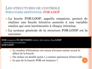 LES STRUCTURES DE CONTRÔLE
STRUCTURES RÉPÉTITIVES: FOR-LOOP

La boucle FOR-LOOP, appelée compteur, permet de
réaliser une boucle itérative associée à une variable
entière qui sera incrémentée à chaque itération.
 La syntaxe générale de la structure FOR-LOOP est la
suivante:


FOR compteur IN [REVERSE] valeur_Inf..valeur_Sup LOOP
-- instructions à exécuter;
END LOOP;





Le nombre d'itérations est connu d’avance même avant le
début de la boucle.
On utilise un double point (..) comme opérateur d'intervalle.
32
Le pas de la boucle FOR est toujours 1

 