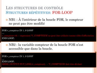 LES STRUCTURES DE CONTRÔLE
STRUCTURES RÉPÉTITIVES: FOR-LOOP


NB1 : À l’intérieur de la boucle FOR, le compteur
ne peut pas être modifié

FOR v_compteur IN 1..9 LOOP
…
v_compteur:=8; -- expression 'V_COMPTEUR' ne peut être utilisée comme cible d'affectation
END LOOP;



NB2 : la variable compteur de la boucle FOR n’est
accessible que dans la boucle.

FOR v_compteur IN 1..9 LOOP
…
END LOOP;
DBMS_OUTPUT.PUT_LINE (v_compteur); -- 'V_COMPTEUR' doit être déclaré

35

 