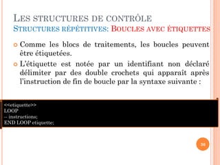 LES STRUCTURES DE CONTRÔLE
STRUCTURES RÉPÉTITIVES: BOUCLES AVEC ÉTIQUETTES
Comme les blocs de traitements, les boucles peuvent
être étiquetées.
 L’étiquette est notée par un identifiant non déclaré
délimiter par des double crochets qui apparaît après
l’instruction de fin de boucle par la syntaxe suivante :


<<etiquette>>
LOOP
-- instructions;
END LOOP etiquette;

36

 