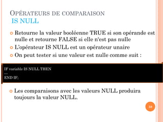 OPÉRATEURS DE COMPARAISON
IS NULL
Retourne la valeur booléenne TRUE si son opérande est
nulle et retourne FALSE si elle n'est pas nulle
 L’opérateur IS NULL est un opérateur unaire
 On peut tester si une valeur est nulle comme suit :


IF variable IS NULL THEN
--END IF;



Les comparaisons avec les valeurs NULL produira
toujours la valeur NULL.
38

 