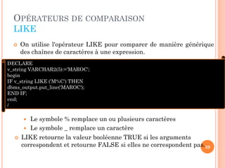 OPÉRATEURS DE COMPARAISON
LIKE


On utilise l'opérateur LIKE pour comparer de manière générique
des chaînes de caractères à une expression.

DECLARE
v_string VARCHAR2(5):='MAROC';
begin
IF v_string LIKE ('M%C') THEN
dbms_output.put_line('MAROC');
END IF;
end;
/

Le symbole % remplace un ou plusieurs caractères
 Le symbole _ remplace un caractère




LIKE retourne la valeur booléenne TRUE si les arguments
correspondent et retourne FALSE si elles ne correspondent pas.39

 