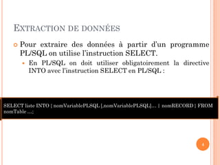 EXTRACTION DE DONNÉES


Pour extraire des données à partir d’un programme
PL/SQL on utilise l’instruction SELECT.


En PL/SQL on doit utiliser obligatoirement la directive
INTO avec l’instruction SELECT en PL/SQL :

SELECT liste INTO { nomVariablePLSQL [,nomVariablePLSQL]… | nomRECORD } FROM
nomTable …;

4

 